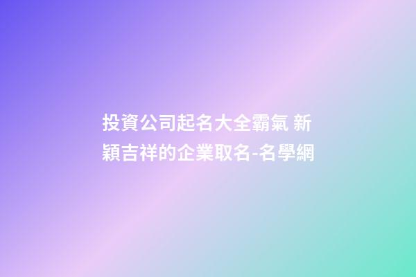投資公司起名大全霸氣 新穎吉祥的企業取名-名學網-第1張-公司起名-玄機派